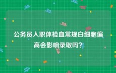 公务员入职体检血常规白细胞偏高会影响录取吗？