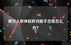 银行入职体检肝功能不合格怎么办？