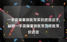 一手货源童装批发实价进货法子,益阳一手货源童装批发怎样批发价进货