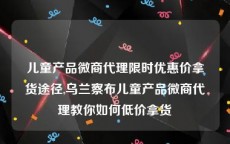 儿童产品微商代理限时优惠价拿货途径,乌兰察布儿童产品微商代理教你如何低价拿货