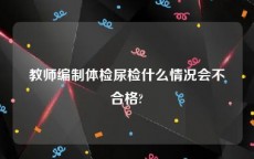 教师编制体检尿检什么情况会不合格?