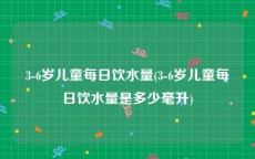 3-6岁儿童每日饮水量(3-6岁儿童每日饮水量是多少毫升)