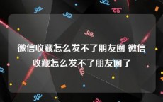 微信收藏怎么发不了朋友圈 微信收藏怎么发不了朋友圈了