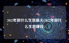 2022年做什么生意最火(2022年做什么生意赚钱)