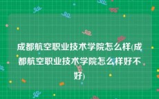 成都航空职业技术学院怎么样(成都航空职业技术学院怎么样好不好)