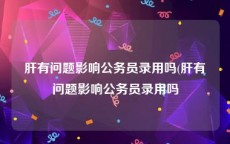 肝有问题影响公务员录用吗(肝有问题影响公务员录用吗