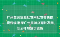 广州童装货源批发网批发零售提货要领,湘潭广州童装货源批发网怎么样加盟价进货