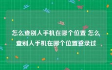 怎么查别人手机在哪个位置 怎么查别人手机在哪个位置登录过