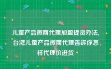 儿童产品微商代理加盟提货办法,台湾儿童产品微商代理告诉你怎样代理价进货