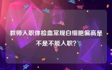 教师入职体检血常规白细胞偏高是不是不能入职？