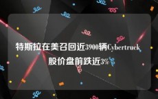 特斯拉在美召回近3900辆Cybertruck 股价盘前跌近3%