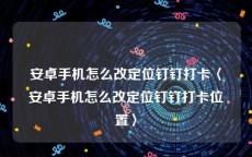 安卓手机怎么改定位钉钉打卡〈安卓手机怎么改定位钉钉打卡位置〉