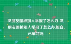 发朋友圈被别人举报了怎么办 发朋友圈被别人举报了怎么办,能自己解封吗