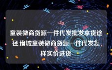 童装微商货源一件代发批发拿货途径,诸城童装微商货源一件代发怎样实价进货