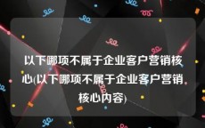 以下哪项不属于企业客户营销核心(以下哪项不属于企业客户营销核心内容)