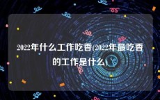 2022年什么工作吃香(2022年最吃香的工作是什么)