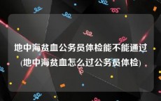 地中海贫血公务员体检能不能通过(地中海贫血怎么过公务员体检)