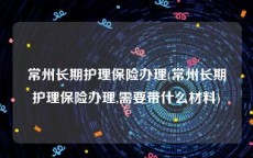 常州长期护理保险办理(常州长期护理保险办理,需要带什么材料)