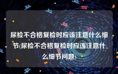 尿检不合格复检时应该注意什么细节(尿检不合格复检时应该注意什么细节问题)