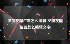 发朋友圈位置怎么编辑 发朋友圈位置怎么编辑文字