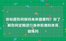 你知道如何保持身体健康吗？你了解如何定期进行身体检查和体育锻炼吗