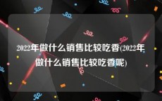 2022年做什么销售比较吃香(2022年做什么销售比较吃香呢)