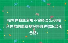 福利体检血常规不合格怎么办(福利体检的血常规报告哪种情况会不合格) 