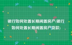 银行如何处置长期闲置房产(银行如何处置长期闲置房产贷款)