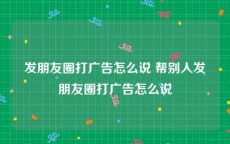 发朋友圈打广告怎么说 帮别人发朋友圈打广告怎么说