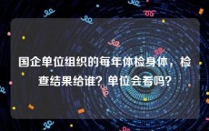 国企单位组织的每年体检身体，检查结果给谁？单位会看吗？