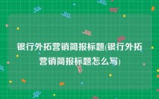 银行外拓营销简报标题(银行外拓营销简报标题怎么写)