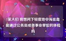 ?家人们 我想问下轻度地中海贫血能通过公务员或者事业单位的体检吗