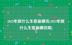 2023年做什么生意最赚钱(2023年做什么生意最赚钱呢)