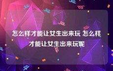 怎么样才能让女生出来玩 怎么样才能让女生出来玩呢