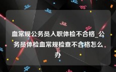 血常规公务员入职体检不合格_公务员体检血常规检查不合格怎么办