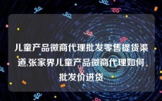 儿童产品微商代理批发零售提货渠道,张家界儿童产品微商代理如何批发价进货