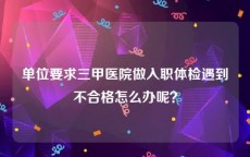 单位要求三甲医院做入职体检遇到不合格怎么办呢？