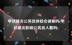 甲状腺炎公务员体检会被刷吗(甲状腺炎影响公务员入职吗)