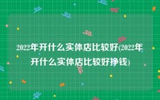 2022年开什么实体店比较好(2022年开什么实体店比较好挣钱)