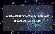 发朋友圈带音乐怎么发 发朋友圈带音乐怎么发朋友圈