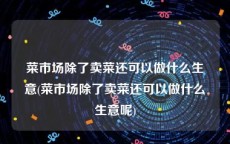 菜市场除了卖菜还可以做什么生意(菜市场除了卖菜还可以做什么生意呢)