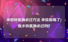 体检转氨酶必过方法 体检前喝了2瓶水转氨酶必过吗？