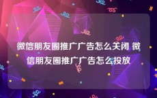 微信朋友圈推广广告怎么关闭 微信朋友圈推广广告怎么投放