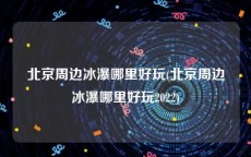 北京周边冰瀑哪里好玩(北京周边冰瀑哪里好玩2022)