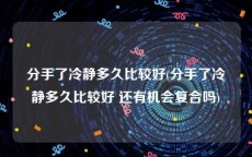 分手了冷静多久比较好(分手了冷静多久比较好 还有机会复合吗)