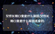 女性长期口臭是什么原因(女性长期口臭是什么原因造成的)