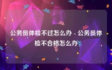 公务员体检不过怎么办 - 公务员体检不合格怎么办