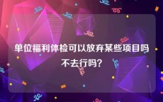 单位福利体检可以放弃某些项目吗不去行吗？