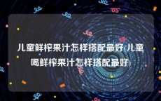 儿童鲜榨果汁怎样搭配最好(儿童喝鲜榨果汁怎样搭配最好)