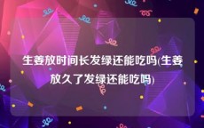 生姜放时间长发绿还能吃吗(生姜放久了发绿还能吃吗)